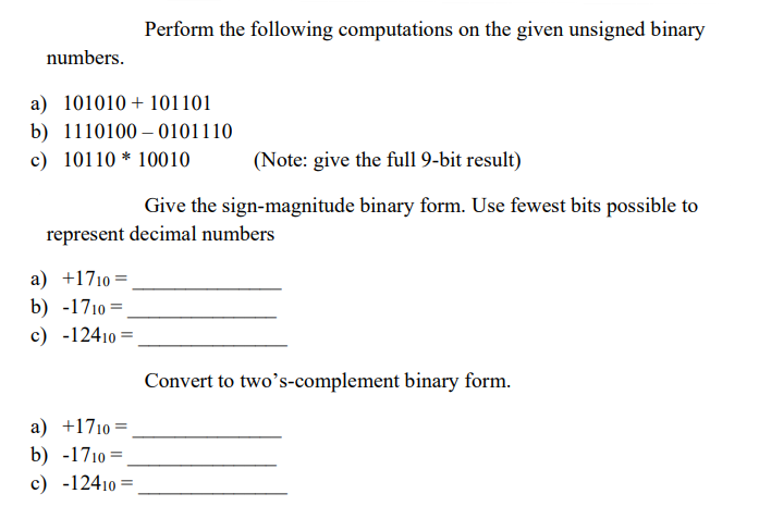 numbers.
a) 101010101101
b) 1110100-0101110
c) 10110 10010
(Note: give the full 9-bit result)
Give the sign-magnitude binary form. Use fewest bits possible to
represent decimal numbers
a) +1710 =
b) -1710=
c) -12410=
=
Perform the following computations on the given unsigned binary
a) +1710 =
b) -1710 =
c) -12410
=
Convert to two's-complement binary form.