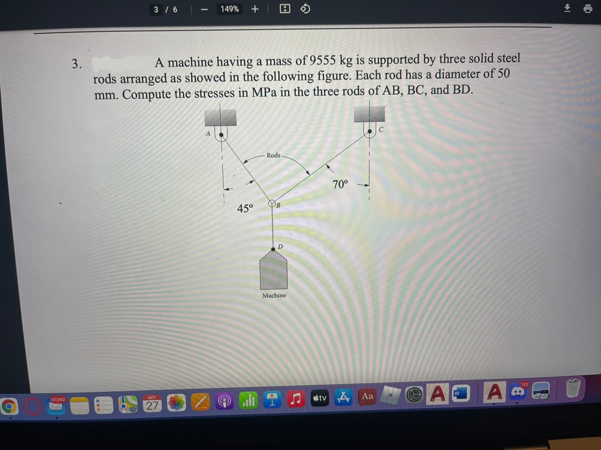 3 / 6|
149%
3.
A machine having a mass of 9555 kg is supported by three solid steel
rods arranged as showed in the following figure. Each rod has a diameter of 50
mm. Compute the stresses in MPa in the three rods of AB, BC, and BD.
A
Rods
70°
OB
450
Machine
47,042
122
étv 4
A
Aa
27
