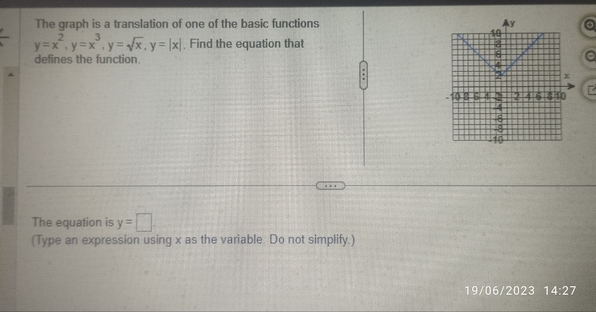 The graph is a translation of one of the basic functions
2
3
y=x²₁ y=x².y=√√x, y = |x|. Find the equation that
defines the function.
***
The equation is y =
(Type an expression using x as the variable. Do not simplify.)
CD
19/06/2023 14:27