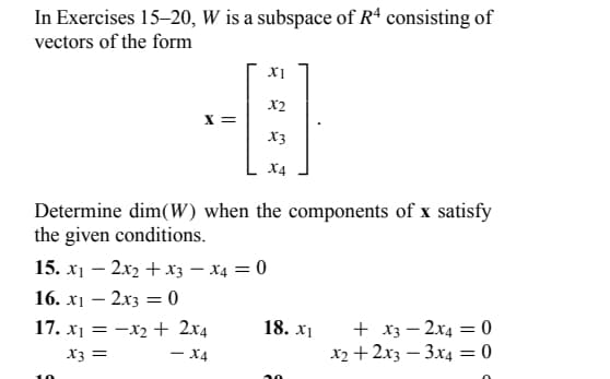 In Exercises 15-20, W is a subspace of R4 consisting of
vectors of the form
X =
15. x1
-2x2 + x3
16. x₁ - 2x3 = 0
XI
X2
Determine dim(W) when the components of x satisfy
the given conditions.
17. x₁ = x₂ + 2x4
==
x3 =
- X4
X3
X4
x4 = 0
18. x1
+ x3
x2 + 2x3
2x40
3x4 = 0