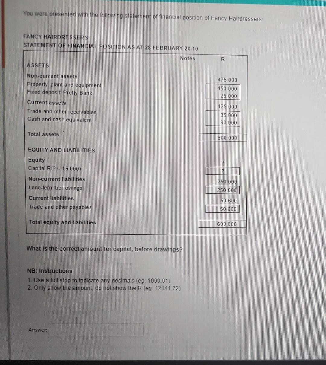 You were presented with the following statement of financial position of Fancy Hairdressers:
FANCY HAIRDRESSERS
STATEMENT OF FINANCIAL POSITION AS AT 28 FEBRUARY 20.10
Notes
ASSETS
Non-current assets
Property, plant and equipment
Fixed deposit Pretty Bank
Current assets
Trade and other receivables
Cash and cash equivalent
Total assets
EQUITY AND LIABILITIES
Equity
Capital R(? - 15 000)
Non-current liabilities
Long-term borrowings
Current liabilities
Trade and other payables
Total equity and liabilities
What is the correct amount for capital, before drawings?
NB: Instructions
1. Use a full stop to indicate any decimals (eg: 1000.01)
2. Only show the amount, do not show the R (eg: 12141.72)
Answer:
R
475 000
450 000
25 000
125 000
35 000
90 000
600 000
1123
12
250 000
250 000
50 600
50 600
600 000