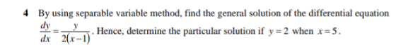 4 By using separable variable method, find the general solution of the differential equation
dy _y
dx 2(x-1)'
Hence, determine the particular solution if y =2 when x=5.
