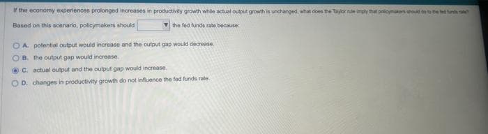 If the economy experiences prolonged increases in productivity growth while actual output growth is unchanged, what does the Taylor nule imply that policymakers should on to the fed funds
Based on this scenario, policymakers should
the fed funds rate because:
OA potential output would increase and the output gap would decrease
OB. the output gap would increase
C. actual output and the output gap would increase.
D. changes in productivity growth do not influence the fed funds rate.