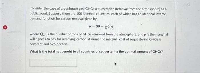 Consider the case of greenhouse gas (GHG) sequestration (removal from the atmosphere) as a
public good. Suppose there are 100 identical countries, each of which has an identical inverse
demand function for carbon removal given by:
p= 30 - QD
where Qp is the number of tons of GHGs removed from the atmosphere, and p is the marginal
willingness to pay for removing carbon. Assume the marginal cost of sequestering GHGs is
constant and $25 per ton.
What is the total net benefit to all countries of sequestering the optimal amount of GHGs?
