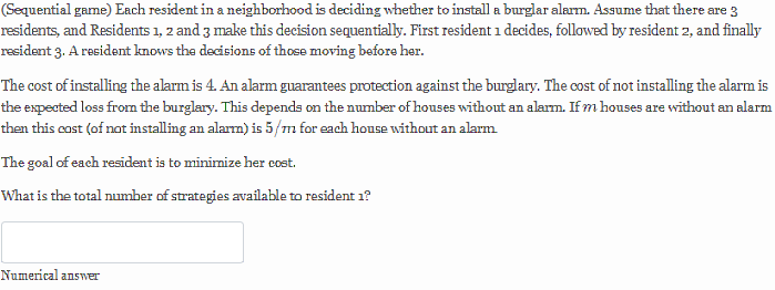 (Sequential game) Each resident in a neighborhood is deciding whether to install a burglar alarm. Assume that there are 3
residents, and Residents 1, 2 and 3 make this decision sequentially. First resident 1 decides, followed by resident 2, and finally
resident 3. A resident knows the decisions of those moving before her.
The cost of installing the alarm is 4. An alarm guarantees protection against the burglary. The cost of not installing the alarm is
the expected loss from the burglary. This depends on the number of houses without an alarm. If m houses are without an alarm
then this cost (of not installing an alarm) is 5/m for each house without an alarm
The goal of each resident is to minimize her cost.
What is the total number of strategies available to resident 1?
Numerical answer