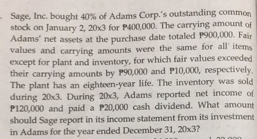 - Sage, Inc. bought 40% of Adams Corp.'s outstanding common
stock on January 2, 20x3 for P400,000. The carrying amount of
Adams' net assets at the purchase date totaled P900,000. Fair
values and carrying amounts were the same for all items
except for plant and inventory, for which fair values exceeded
their carrying amounts by P90,000 and P10,000, respectively.
The plant has an eighteen-year life. The inventory was sold
during 20x3. During 20x3, Adams reported net income of
P120,000 and paid a P20,000 cash dividend. What amount
should Sage report in its income statement from its investment
in Adams for the year ended December 31, 20x3?
