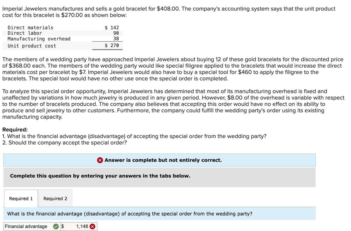 Imperial Jewelers manufactures and sells a gold bracelet for $408.00. The company's accounting system says that the unit product
cost for this bracelet is $270.00 as shown below:
Direct materials
Direct labor
Manufacturing overhead
Unit product cost
The members of a wedding party have approached Imperial Jewelers about buying 12 of these gold bracelets for the discounted price
of $368.00 each. The members of the wedding party would like special filigree applied to the bracelets that would increase the direct
materials cost per bracelet by $7. Imperial Jewelers would also have to buy a special tool for $460 to apply the filigree to the
bracelets. The special tool would have no other use once the special order is completed.
To analyze this special order opportunity, Imperial Jewelers has determined that most of its manufacturing overhead is fixed and
unaffected by variations in how much jewelry is produced in any given period. However, $8.00 of the overhead is variable with respect
to the number of bracelets produced. The company also believes that accepting this order would have no effect on its ability to
produce and sell jewelry to other customers. Furthermore, the company could fulfill the wedding party's order using its existing
manufacturing capacity.
Required:
1. What is the financial advantage (disadvantage) of accepting the special order from the wedding party?
2. Should the company accept the special order?
$142
90
38
$ 270
Required 1
Complete this question by entering your answers in the tabs below.
Required 2
$
Answer is complete but not entirely correct.
What is the financial advantage (disadvantage) of accepting the special order from the wedding party?
Financial advantage
1,148