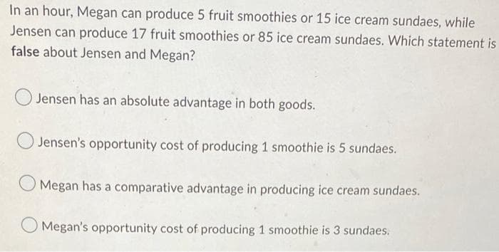 In an hour, Megan can produce 5 fruit smoothies or 15 ice cream sundaes, while
Jensen can produce 17 fruit smoothies or 85 ice cream sundaes. Which statement is
false about Jensen and Megan?
Jensen has an absolute advantage in both goods.
Jensen's opportunity cost of producing 1 smoothie is 5 sundaes.
Megan has a comparative advantage in producing ice cream sundaes.
O Megan's opportunity cost of producing 1 smoothie is 3 sundaes.