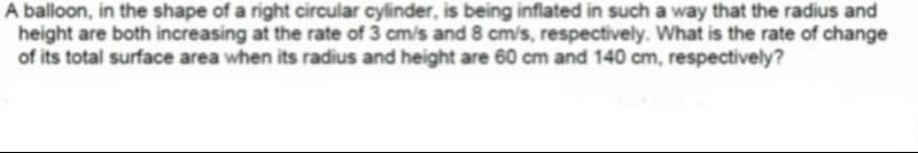 A balloon, in the shape of a right circular cylinder, is being inflated in such a way that the radius and
height are both increasing at the rate of 3 cm/s and 8 cm/s, respectively. What is the rate of change
of its total surface area when its radius and height are 60 cm and 140 cm, respectively?
