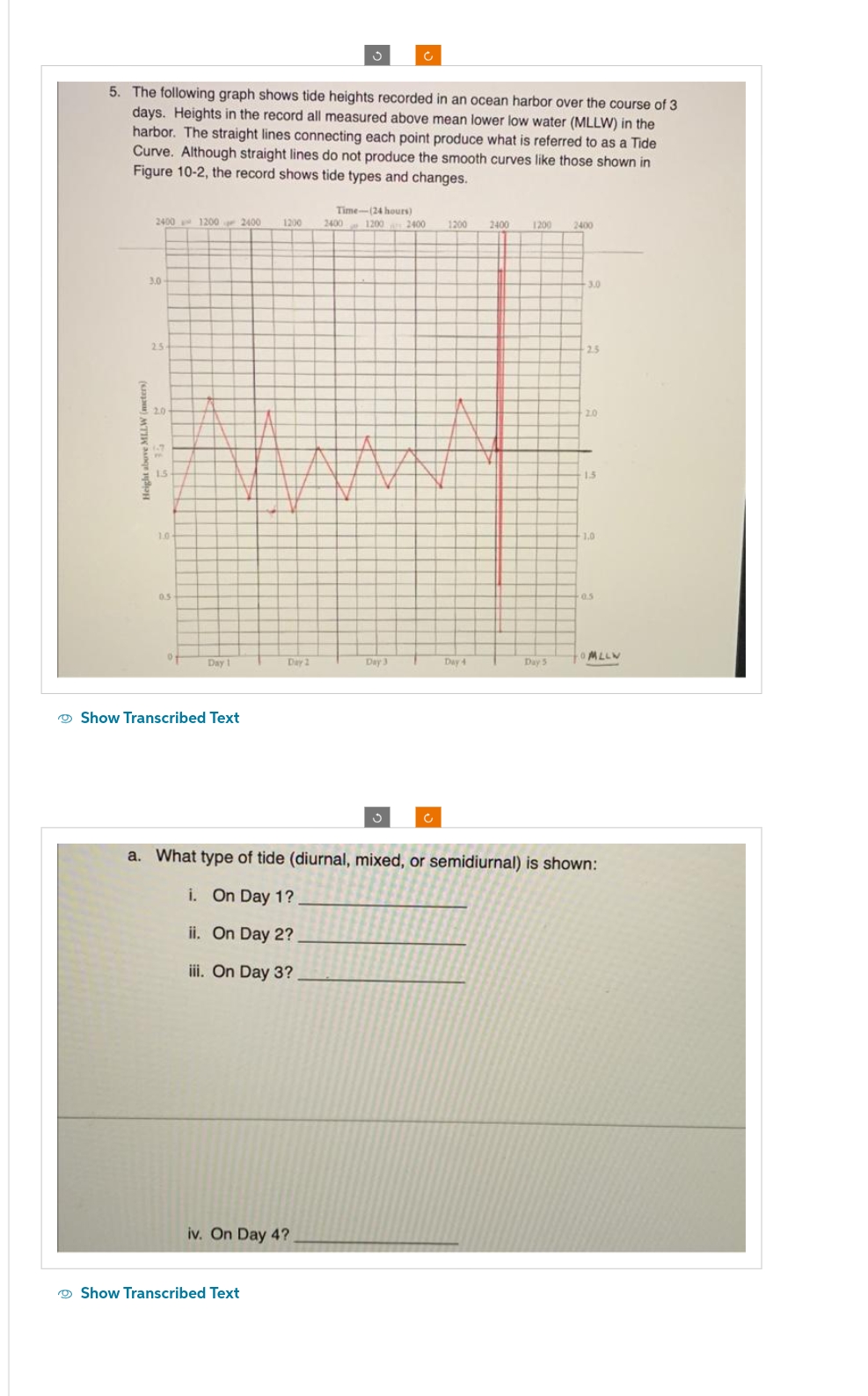 ა
C
5. The following graph shows tide heights recorded in an ocean harbor over the course of 3
days. Heights in the record all measured above mean lower low water (MLLW) in the
harbor. The straight lines connecting each point produce what is referred to as a Tide
Curve. Although straight lines do not produce the smooth curves like those shown in
Figure 10-2, the record shows tide types and changes.
Time-(24 hours)
2400 1200 2400
1200
2400
1200
2400
1200
2400
1200
2400
3.0
25
20
1.0
0.5
3.0
25
20
15
1.0
0.5
MLLW
of
Day 1
Day 2
Day 3
Day 4
Day 5
Show Transcribed Text
C
a. What type of tide (diurnal, mixed, or semidiurnal) is shown:
i. On Day 1?
ii. On Day 2?
iii. On Day 3?
iv. On Day 4?
Show Transcribed Text