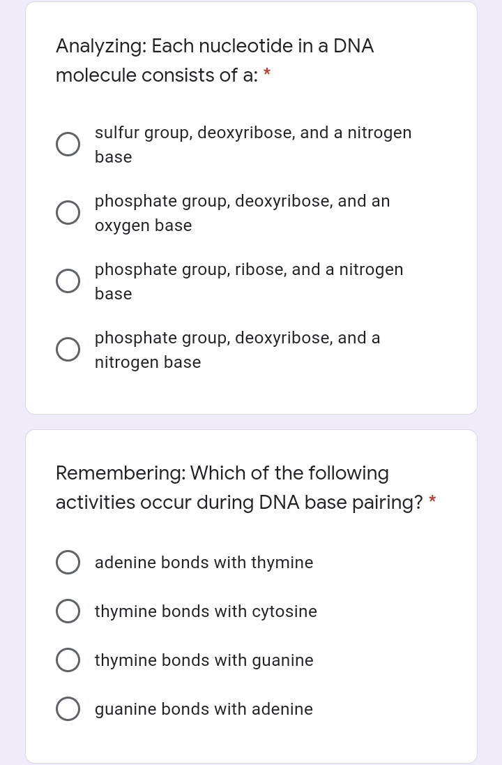 Analyzing: Each nucleotide in a DNA
molecule consists of a:
sulfur group, deoxyribose, and a nitrogen
base
phosphate group, deoxyribose, and an
oxygen base
phosphate group, ribose, and a nitrogen
base
phosphate group, deoxyribose, and a
nitrogen base
Remembering: Which of the following
activities occur during DNA base pairing? *
adenine bonds with thymine
thymine bonds with cytosine
thymine bonds with guanine
guanine bonds with adenine
