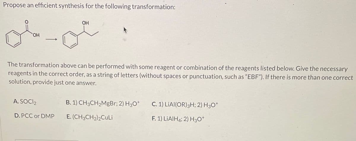 Propose an efficient synthesis for the following transformation:
OH
OH
The transformation above can be performed with some reagent or combination of the reagents listed below. Give the necessary
reagents in the correct order, as a string of letters (without spaces or punctuation, such as "EBF"). If there is more than one correct
solution, provide just one answer.
A. SOCI₂
D. PCC or DMP
B. 1) CH3CH₂MgBr; 2) H3O+
E. (CH3CH₂)2CuLi
C. 1) LIAI(OR) 3H; 2) H3O+
F. 1) LIAIH4; 2) H3O+