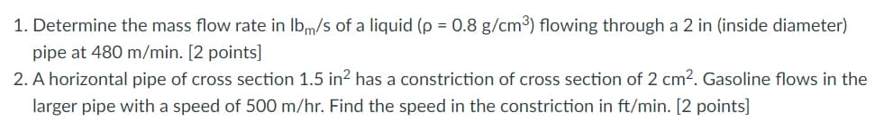 1. Determine the mass flow rate in Ibm/s of a liquid (p = 0.8 g/cm³) flowing through a 2 in (inside diameter)
pipe at 480 m/min. [2 points]
2. A horizontal pipe of cross section 1.5 in² has a constriction of cross section of 2 cm2. Gasoline flows in the
larger pipe with a speed of 500 m/hr. Find the speed in the constriction in ft/min. [2 points]
