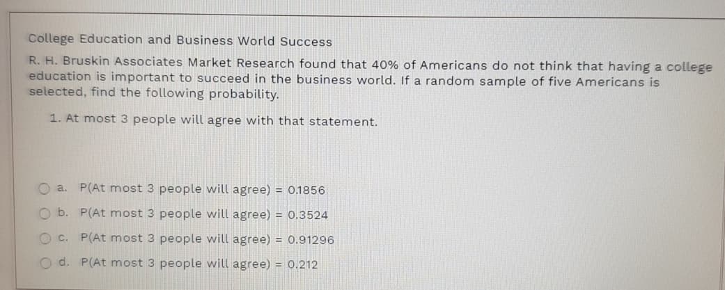 College Education and Business World Success
R. H. Bruskin Associates Market Research found that 40% of Americans do not think that having a college
education is important to succeed in the business world. If a random sample of five Americans is
selected, find the following probability.
1. At most 3 people will agree with that statement.
O a. P(At most 3 people will agree) = 0.1856
O b. P(At most 3 people will agree) = 0.3524
O c.
P(At most 3 people will agree) = 0.91296
O d. P(At most 3 people will agree) = 0.212
