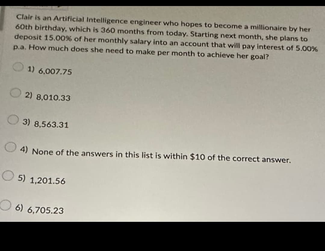 Clair is an Artificial Intelligence engineer who hopes to become a millionaire by her
60th birthday, which is 360 months from today. Starting next month, she plans to
deposit 15.00% of her monthly salary into an account that will pay interest of 5.00%
p.a. How much does she need to make per month to achieve her goal?
1) 6,007.75
2) 8,010.33
3) 8,563.31
4) None of the answers in this list is within $10 of the correct answer.
5) 1,201.56
6) 6,705.23