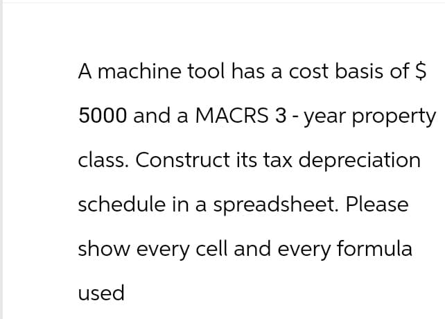 A machine tool has a cost basis of $
5000 and a MACRS 3 - year property
class. Construct its tax depreciation
schedule in a spreadsheet. Please
show every cell and every formula
used