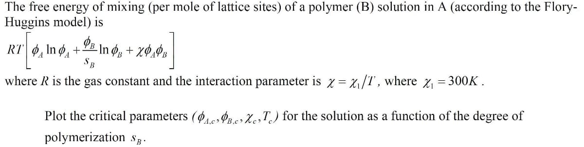 The free energy of mixing (per mole of lattice sites) of a polymer (B) solution in A (according to the Flory-
Huggins model) is
RT 6, In ø, +E In ø, + xØ,Øs
where R is the gas constant and the interaction parameter is z = x,/T, where x, = 300K .
Plot the critical parameters ( Prer XesT) for the solution as a function of the degree of
4,c>
polymerization Sg.
