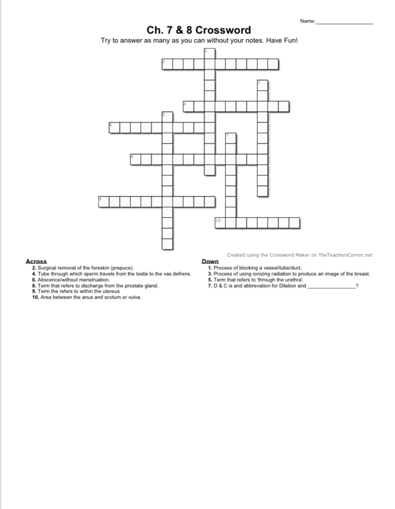 Name
Ch. 7 & 8 Crossword
Try to answer as many as you can without your notes. Have Fun!
Created using the Crossword Maker on TheTeachersCorner.net
Across
2. Surgical removal of the foreskin (prepuce).
4. Tube through which sperm travels from the testis to the vas defrens.
6. Abscence/without menstruation.
8. Term that refers to discharge from the prostate gland.
9. Term the refers to within the utereus
Down
1. Process of blocking a vessel/tube/duct.
3. Process of using ionizing radiation to produce an image of the breast.
5. Term that refers to 'through the urethra'.
7. D& Cis and abbrevation for Dilation and
10. Area between the anus and scotum or vulva.
