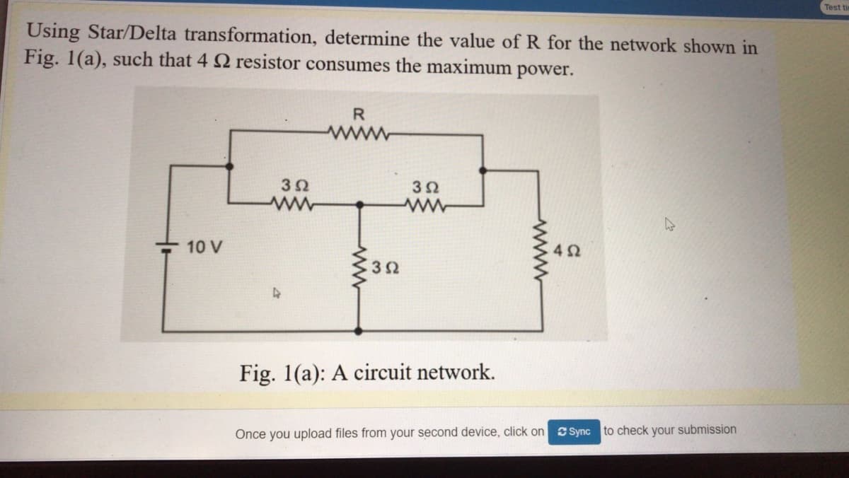Test tim
Using Star/Delta transformation, determine the value ofR for the network shown in
Fig. 1(a), such that 4 2 resistor consumes the maximum power.
R
www
10 V
42
Fig. 1(a): A circuit network.
Once you upload files from your second device, click on Sync to check your submission
ww
