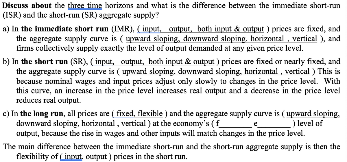 Discuss about the three time horizons and what is the difference between the immediate short-run
(ISR) and the short-run (SR) aggregate supply?
a) In the immediate short run (IMR), ( input, output, both input & output ) prices are fixed, and
the aggregate supply curve is ( upward sloping, downward sloping, horizontal , vertical ), and
firms collectively supply exactly the level of output demanded at any given price level.
b) In the short run (SR), ( input, output, both input & output ) prices are fixed or nearly fixed, and
the aggregate supply curve is ( upward sloping, downward sloping, horizontal , vertical ) This is
because nominal wages and input prices adjust only slowly to changes in the price level. With
this curve, an increase in the price level increases real output and a decrease in the price level
reduces real output.
c) In the long run, all prices are ( fixed, flexible ) and the aggregate supply curve is ( upward sloping,
downward sloping, horizontal, vertical ) at the economy's ( f_
output, because the rise in wages and other inputs will match changes in the price level.
) level of
e
The main difference between the immediate short-run and the short-run aggregate supply is then the
flexibility of ( input, output ) prices in the short run.
