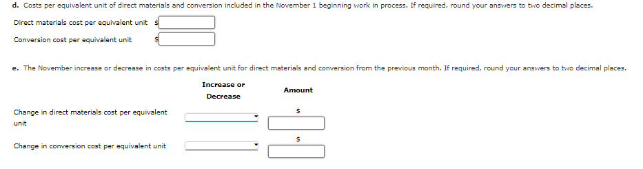 d. Costs per equivalent unit of direct materials and conversion included in the November 1 beginning work in process. If required, round your answers to two decimal places.
Direct materials cost per equivalent unit s
Conversion cost per equivalent unit
e. The November increase or decrease in costs per equivalent unit for direct materials and conversion from the previous month. If required, round your answers to two decimal places.
Increase or
Amount
Decrease
Change in direct materials cost per equivalent
unit
Change in conversion cost per equivalent unit
