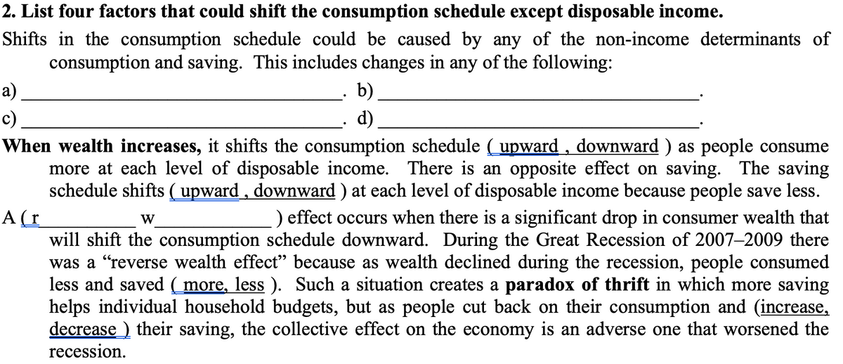 2. List four factors that could shift the consumption schedule except disposable income.
Shifts in the consumption schedule could be caused by any of the non-income determinants of
consumption and saving. This includes changes in any of the following:
а)
b)
c)
d)
When wealth increases, it shifts the consumption schedule (upward , downward ) as people consume
more at each level of disposable income. There is an opposite effect on saving. The saving
schedule shifts (upward , downward ) at each level of disposable income because people save less.
) effect occurs when there is a significant drop in consumer wealth that
A(r
will shift the consumption schedule downward. During the Great Recession of 2007–2009 there
was a "reverse wealth effect" because as wealth declined during the recession, people consumed
less and saved ( more, less ). Such a situation creates a paradox of thrift in which more saving
helps individual household budgets, but as people cut back on their consumption and (increase,
decrease ) their saving, the collective effect on the economy is an adverse one that worsened the
W
recession.
