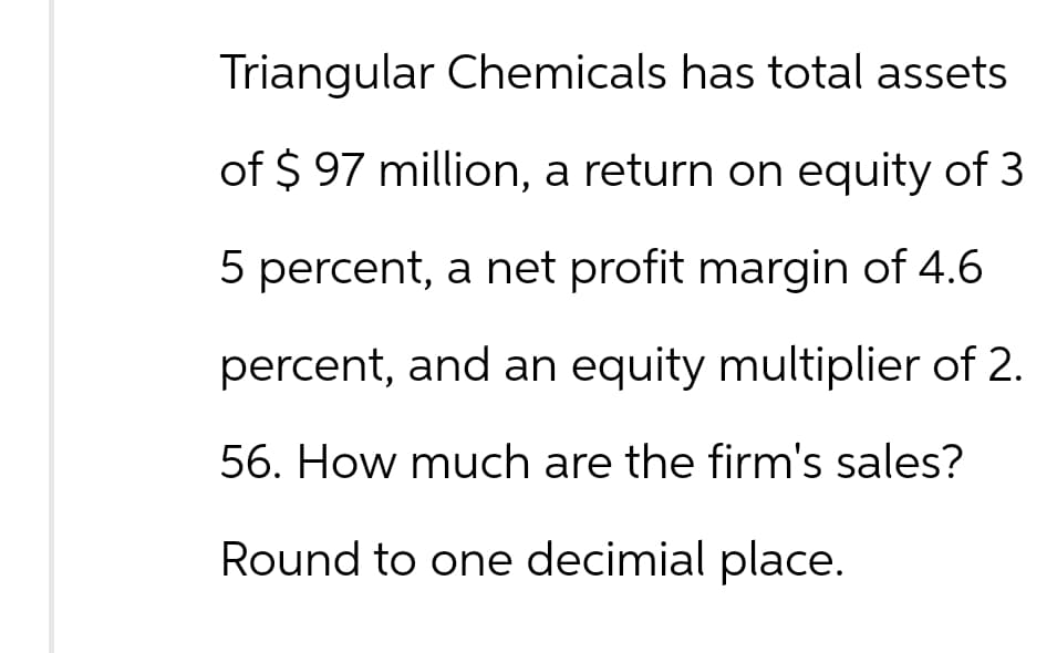 Triangular Chemicals has total assets
of $ 97 million, a return on equity of 3
5 percent, a net profit margin of 4.6
percent, and an equity multiplier of 2.
56. How much are the firm's sales?
Round to one decimial place.