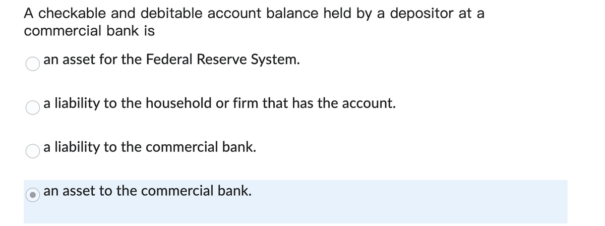 A checkable and debitable account balance held by a depositor at a
commercial bank is
an asset for the Federal Reserve System.
a liability to the household or firm that has the account.
a liability to the commercial bank.
an asset to the commercial bank.