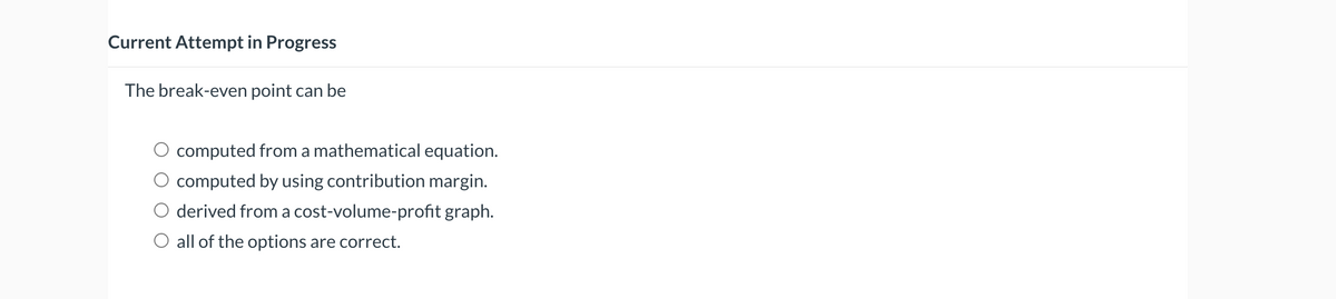 Current Attempt in Progress
The break-even point can be
computed from a mathematical equation.
computed by using contribution margin.
derived from a cost-volume-profit graph.
O all of the options are correct.