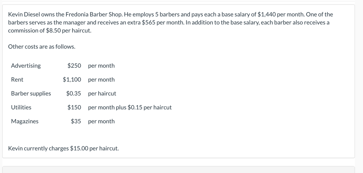 Kevin Diesel owns the Fredonia Barber Shop. He employs 5 barbers and pays each a base salary of $1,440 per month. One of the
barbers serves as the manager and receives an extra $565 per month. In addition to the base salary, each barber also receives a
commission of $8.50 per haircut.
Other costs are as follows.
Advertising
$250
per month
Rent
$1,100
per month
Barber supplies
$0.35
per haircut
Utilities
$150 per month plus $0.15 per haircut
Magazines
$35
per month
Kevin currently charges $15.00 per haircut.