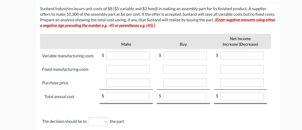 Net Income
Increase (Decrease)
Sunland Industries incurs unit costs of $8 ($5 variable and $3 fixed) in making an assembly part for its finished product. A supplier
offers to make 10,300 of the assembly part at $6 per unit. If the offer is accepted, Sunland will save all variable costs but no fixed costs.
Prepare an analysis showing the total cost saving, if any, that Sunland will realize by buying the part. (Enter negative amounts using either
a negative sign preceding the number e.g. -45 or parentheses e.g. (45).)
A
Variable manufacturing costs
Fixed manufacturing costs
Purchase price
Make
Total annual cost
$
The decision should be to
the part.
A
Buy
$
A