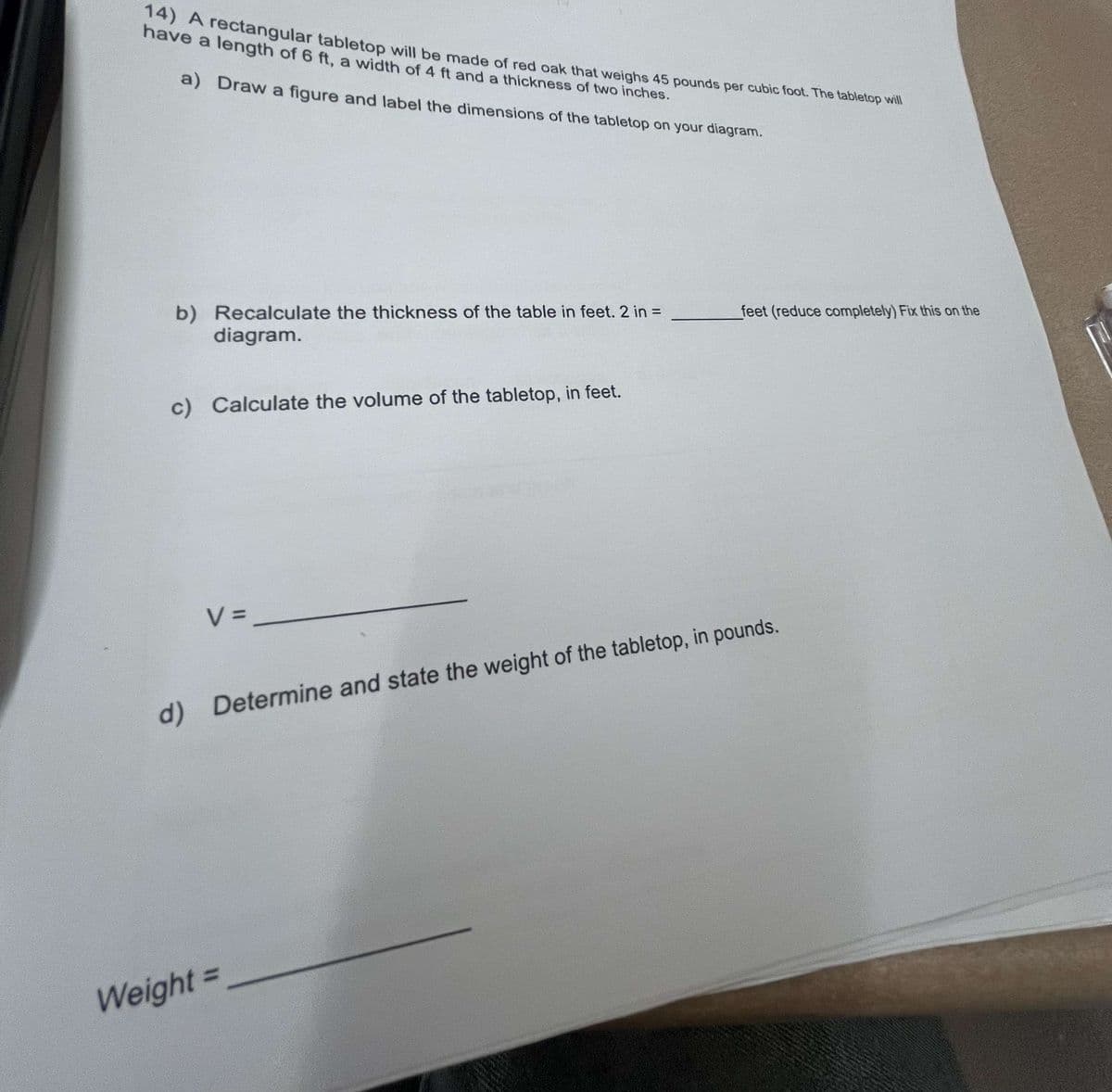 14) A rectangular tabletop will be made of red oak that weighs 45 pounds per cubic foot. The tabletop will
have a length of 6 ft, a width of 4 ft and a thickness of two inches.
a) Draw a figure and label the dimensions of the tabletop on your diagram.
b) Recalculate the thickness of the table in feet. 2 in =
diagram.
feet (reduce completely) Fix this on the
c) Calculate the volume of the tabletop, in feet.
V =
d) Determine and state the weight of the tabletop, in pounds.
Weight =