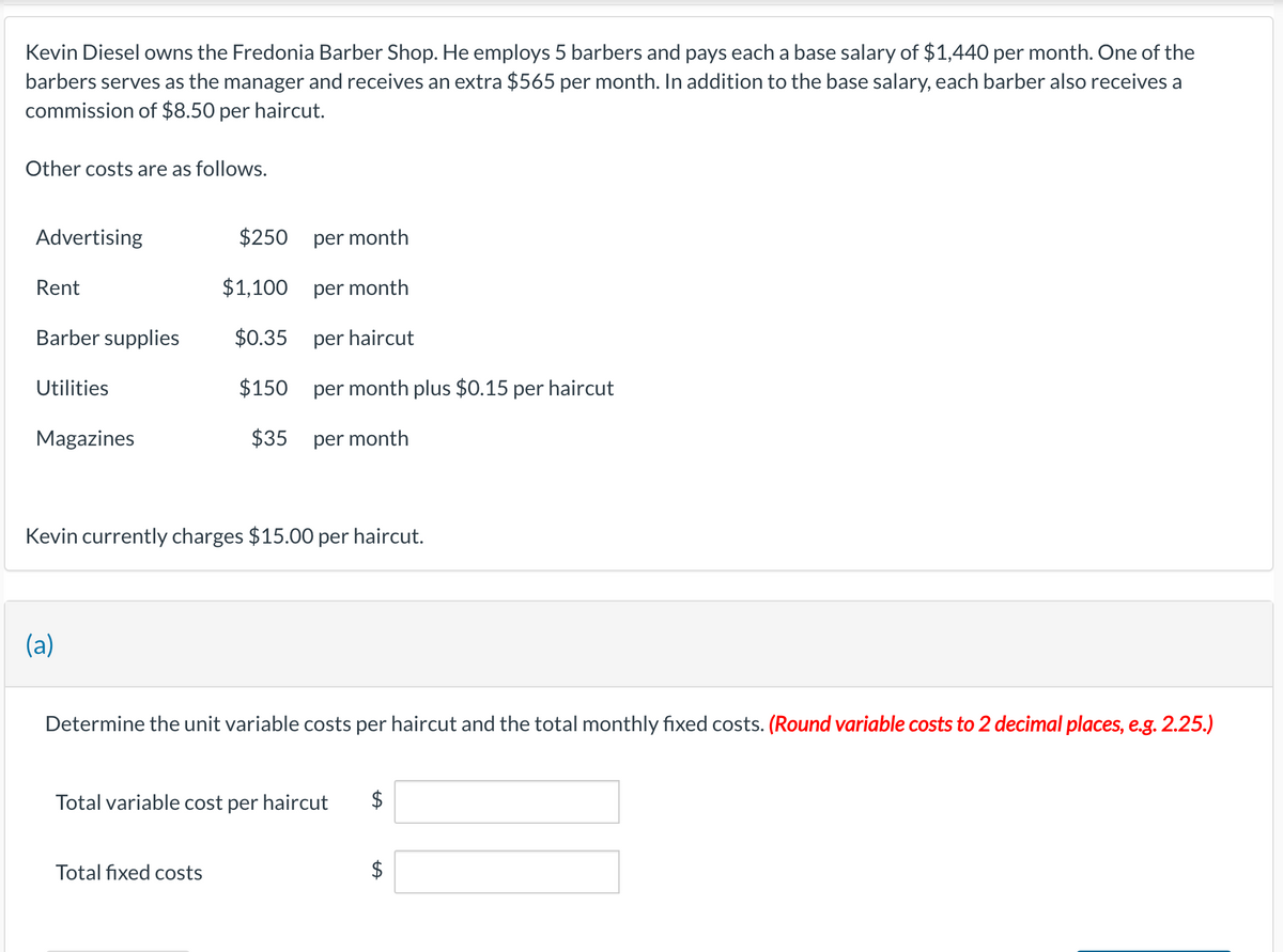 Kevin Diesel owns the Fredonia Barber Shop. He employs 5 barbers and pays each a base salary of $1,440 per month. One of the
barbers serves as the manager and receives an extra $565 per month. In addition to the base salary, each barber also receives a
commission of $8.50 per haircut.
Other costs are as follows.
Advertising
$250
per month
Rent
$1,100
per month
Barber supplies
$0.35
per haircut
Utilities
$150
per month plus $0.15 per haircut
Magazines
$35
per month
Kevin currently charges $15.00 per haircut.
(a)
Determine the unit variable costs per haircut and the total monthly fixed costs. (Round variable costs to 2 decimal places, e.g. 2.25.)
Total variable cost per haircut
Total fixed costs
$