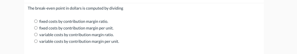 The break-even point in dollars is computed by dividing
fixed costs by contribution margin ratio.
fixed costs by contribution margin per unit.
variable costs by contribution margin ratio.
O variable costs by contribution margin per unit.