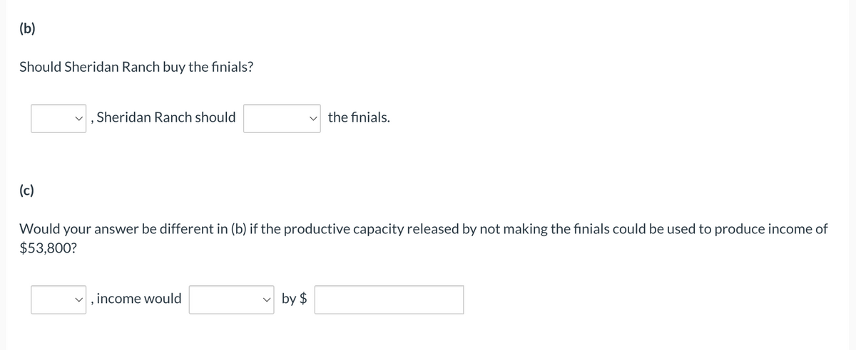 (b)
Should Sheridan Ranch buy the finials?
Sheridan Ranch should
☑ the finials.
(c)
Would your answer be different in (b) if the productive capacity released by not making the finials could be used to produce income of
$53,800?
☑, income would
by $