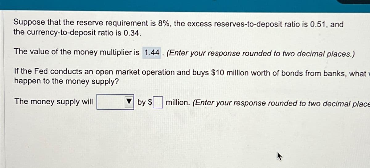 Suppose that the reserve requirement is 8%, the excess reserves-to-deposit ratio is 0.51, and
the currency-to-deposit ratio is 0.34.
The value of the money multiplier is 1.44. (Enter your response rounded to two decimal places.)
If the Fed conducts an open market operation and buys $10 million worth of bonds from banks, what
happen to the money supply?
The money supply will
by $ million. (Enter your response rounded to two decimal place