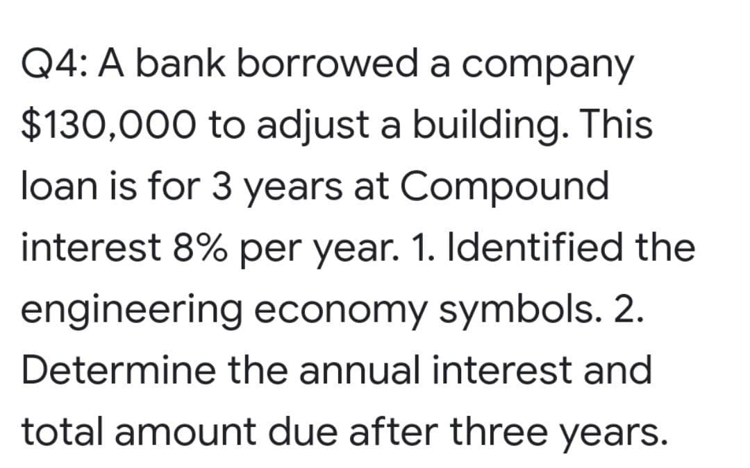 Q4: A bank borrowed a company
$130,000 to adjust a building. This
loan is for 3 years at Compound
interest 8% per year. 1. Identified the
engineering economy symbols. 2.
Determine the annual interest and
total amount due after three years.
