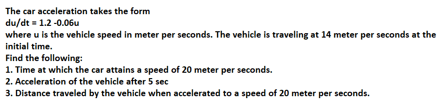 The car acceleration takes the form
du/dt = 1.2 -0.06u
where u is the vehicle speed in meter per seconds. The vehicle is traveling at 14 meter per seconds at the
initial time.
Find the following:
1. Time at which the car attains a speed of 20 meter per seconds.
2. Acceleration of the vehicle after 5 sec
3. Distance traveled by the vehicle when accelerated to a speed of 20 meter per seconds.
