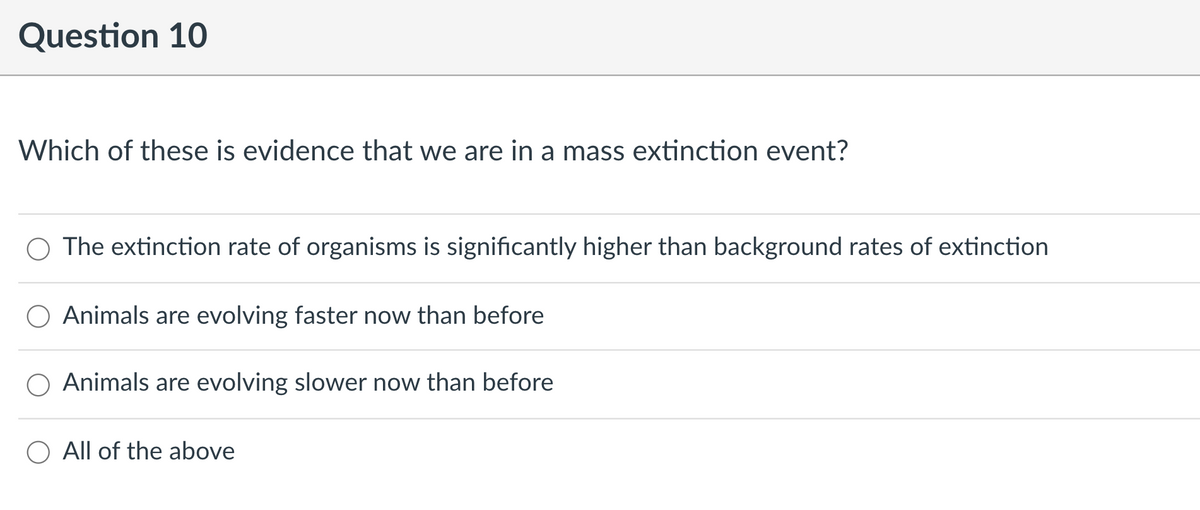 Question 10
Which of these is evidence that we are in a mass extinction event?
O The extinction rate of organisms is significantly higher than background rates of extinction
Animals are evolving faster now than before
Animals are evolving slower now than before
All of the above
