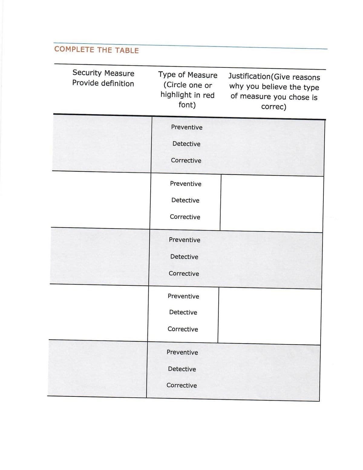 COMPLETE THE TABLE
Security Measure
Provide definition
Type of Measure
(Circle one or
highlight in red
font)
Justification(Give reasons
why you believe the type
of measure you chose is
correc)
Preventive
Detective
Corrective
Preventive
Detective
Corrective
Preventive
Detective
Corrective
Preventive
Detective
Corrective
Preventive
Detective
Corrective
