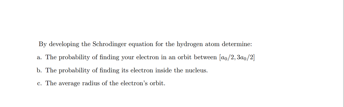 By developing the Schrodinger equation for the hydrogen atom determine:
a. The probability of finding your electron in an orbit between [a0/2, 3a0/2]
b. The probability of finding its electron inside the nucleus.
c. The average radius of the electron's orbit.