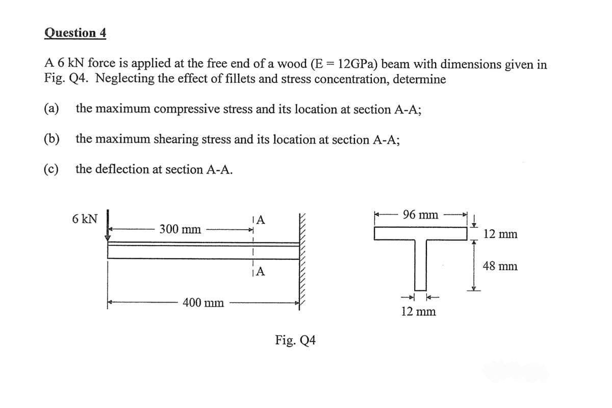 Question 4
A 6 KN force is applied at the free end of a wood (E = 12GPa) beam with dimensions given in
Fig. Q4. Neglecting the effect of fillets and stress concentration, determine
(a) the maximum compressive stress and its location at section A-A;
(b)
the maximum shearing stress and its location at section A-A;
(c)
the deflection at section A-A.
6 kN
300 mm
400 mm
ΤΑ
叶
¡A
Fig. Q4
96 mm
--
12 mm
12 mm
48 mm