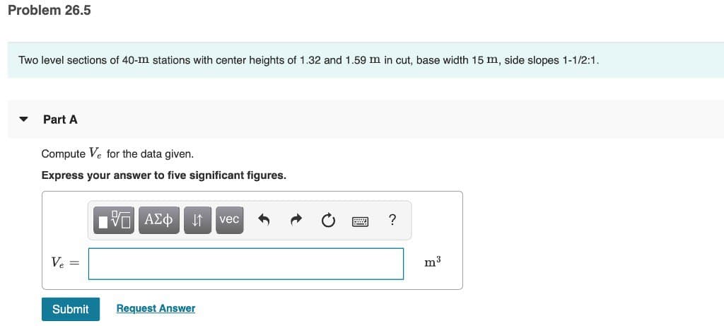 Problem 26.5
Two level sections of 40-m stations with center heights of 1.32 and 1.59 m in cut, base width 15 m, side slopes 1-1/2:1.
Part A
Compute Ve for the data given.
Express your answer to five significant figures.
Ve=
Submit
ΨΕΙ ΑΣΦ ↓1 vec
Request Answer
?
m³