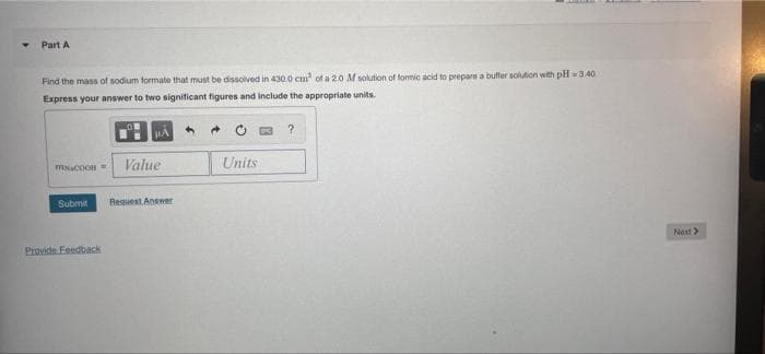 Part A
Find the mass of sodium formate that must be dissolved in 430.0 cm of a 20 M solution of formic acid to prepare a buffer solution with pH 3.40
Express your answer to two signiticant figures and include the appropriate units.
Value
Units
Submit
Reguest Answer
Nest>
Provide Feedback
