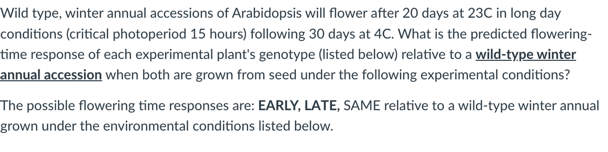 Wild type, winter annual accessions of Arabidopsis will flower after 20 days at 23C in long day
conditions (critical photoperiod 15 hours) following 30 days at 4C. What is the predicted flowering-
time response of each experimental plant's genotype (listed below) relative to a wild-type winter
annual accession when both are grown from seed under the following experimental conditions?
The possible flowering time responses are: EARLY, LATE, SAME relative to a wild-type winter annual
grown under the environmental conditions listed below.