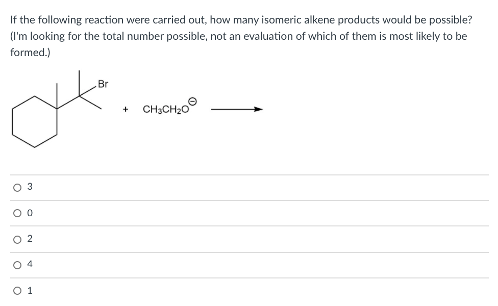 If the following reaction were carried out, how many isomeric alkene products would be possible?
(I'm looking for the total number possible, not an evaluation of which of them is most likely to be
formed.)
Br
CH3CH20
+
O 3
O 0
O 2
O 4
O 1
