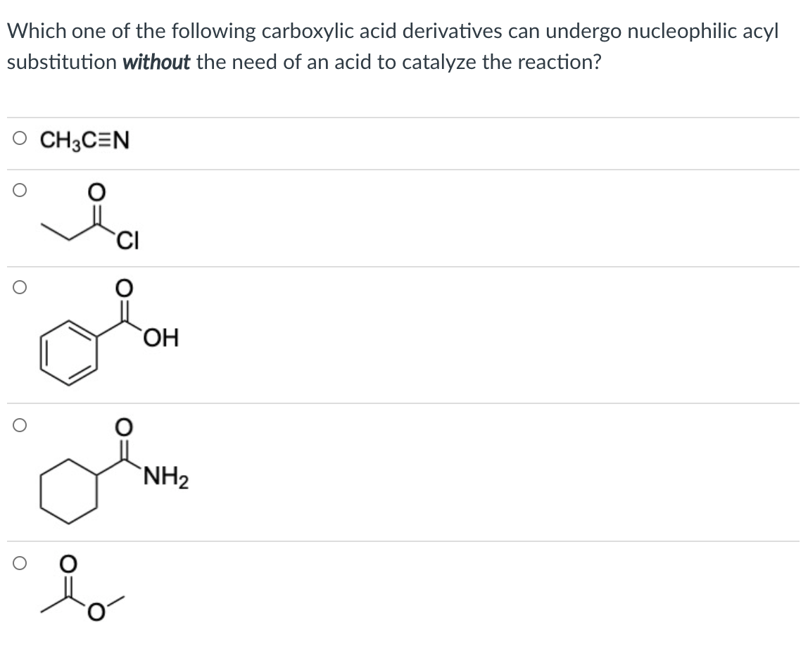 Which one of the following carboxylic acid derivatives can undergo nucleophilic acyl
substitution without the need of an acid to catalyze the reaction?
O CH3C=N
ОН
`NH2
