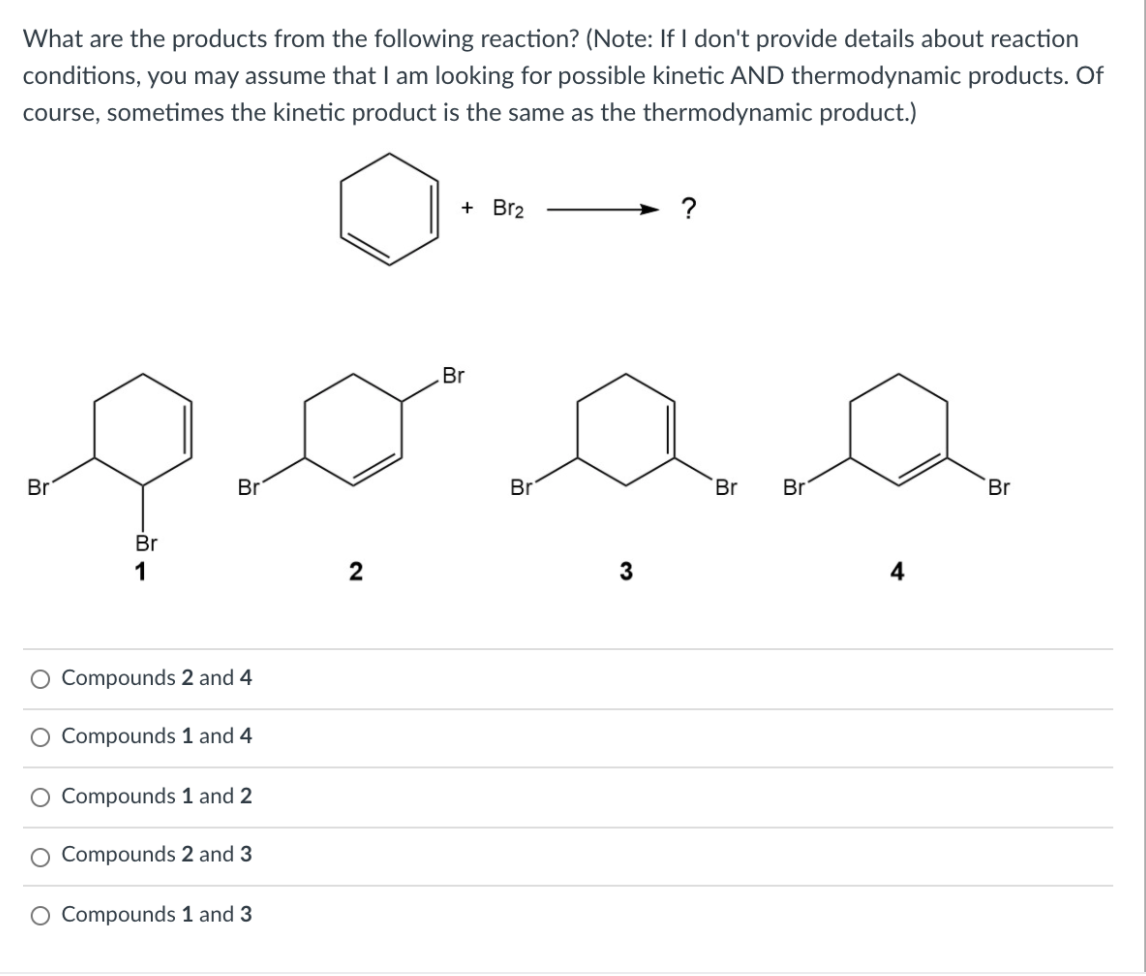 What are the products from the following reaction? (Note: If I don't provide details about reaction
conditions, you may assume thatI am looking for possible kinetic AND thermodynamic products. Of
course, sometimes the kinetic product is the same as the thermodynamic product.)
+ Br2
?
Br
Br
Br
Br
Br
Br
Br
Br
1
2
4
O Compounds 2 and 4
Compounds 1 and 4
Compounds 1 and 2
O Compounds 2 and 3
O Compounds 1 and 3
