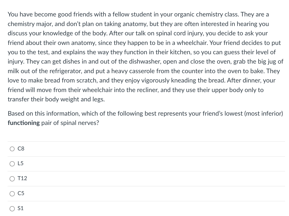 You have become good friends with a fellow student in your organic chemistry class. They are a
chemistry major, and don't plan on taking anatomy, but they are often interested in hearing you
discuss your knowledge of the body. After our talk on spinal cord injury, you decide to ask your
friend about their own anatomy, since they happen to be in a wheelchair. Your friend decides to put
you to the test, and explains the way they function in their kitchen, so you can guess their level of
injury. They can get dishes in and out of the dishwasher, open and close the oven, grab the big jug of
milk out of the refrigerator, and put a heavy casserole from the counter into the oven to bake. They
love to make bread from scratch, and they enjoy vigorously kneading the bread. After dinner, your
friend will move from their wheelchair into the recliner, and they use their upper body only to
transfer their body weight and legs.
Based on this information, which
functioning pair of spinal nerves?
C8
L5
T12
C5
S1
the following best represents your friend's lowe (most inferior)