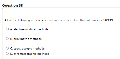 Question 38
All of the following are classified as an instrumental method of analysis EXCEPT:
I as
O A. electroanalytical methods
B. gravimetric methods
O C spectroscopic methods
O D. chromatographic methods
